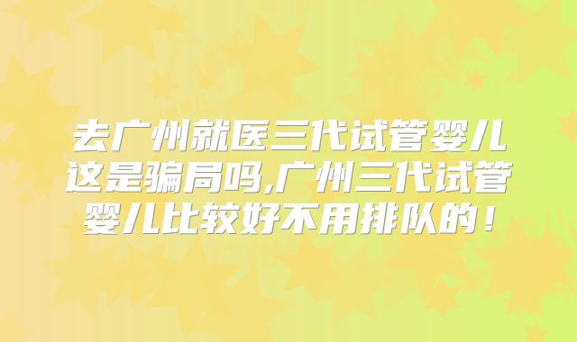 去广州就医三代试管婴儿这是骗局吗,广州三代试管婴儿比较好不用排队的！