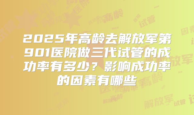 2025年高龄去解放军第901医院做三代试管的成功率有多少?影响成功率的因素有哪些
