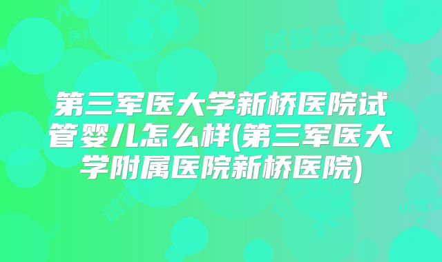 第三军医大学新桥医院试管婴儿怎么样(第三军医大学附属医院新桥医院)