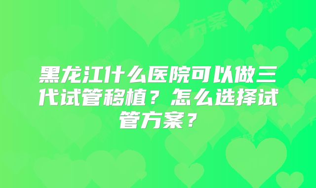 黑龙江什么医院可以做三代试管移植？怎么选择试管方案？