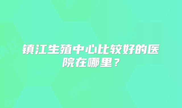 镇江生殖中心比较好的医院在哪里？