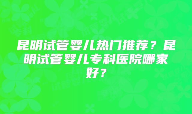 昆明试管婴儿热门推荐？昆明试管婴儿专科医院哪家好？