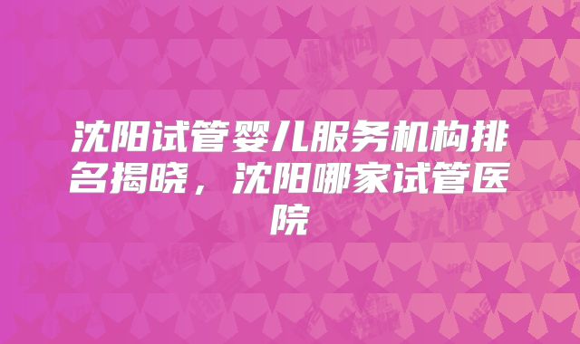 沈阳试管婴儿服务机构排名揭晓,沈阳哪家试管医院