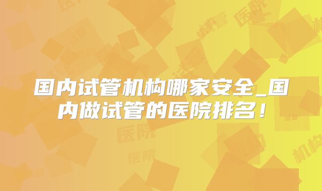 国内试管机构哪家安全_国内做试管的医院排名！