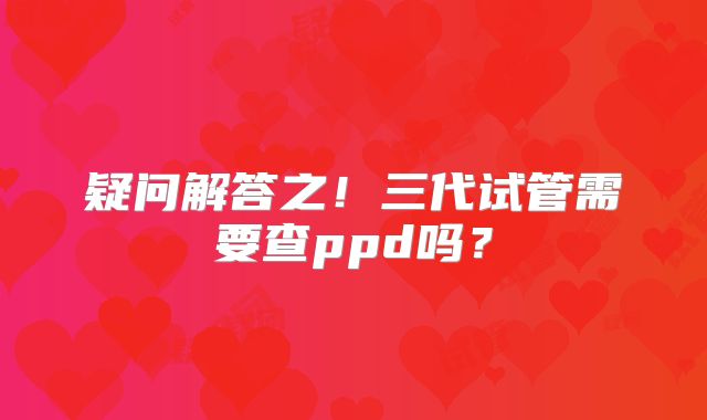 疑问解答之！三代试管需要查ppd吗？