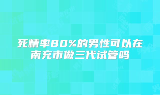 死精率80%的男性可以在南充市做三代试管吗