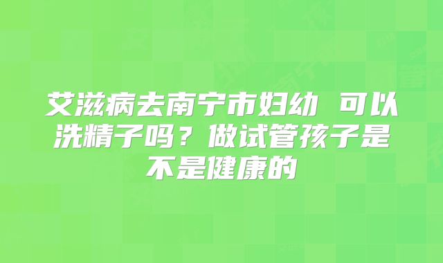 艾滋病去南宁市妇幼 可以洗精子吗?做试管孩子是不是健康的