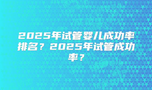 2025年试管婴儿成功率排名？2025年试管成功率？