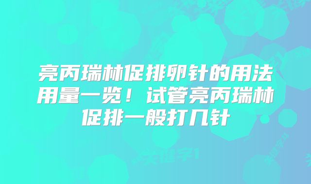 亮丙瑞林促排卵针的用法用量一览！试管亮丙瑞林促排一般打几针
