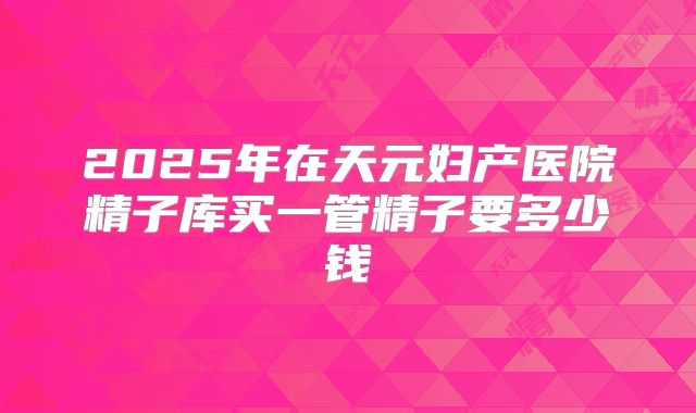 2025年在天元妇产医院精子库买一管精子要多少钱