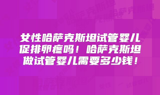 女性哈萨克斯坦试管婴儿促排卵疼吗！哈萨克斯坦做试管婴儿需要多少钱！