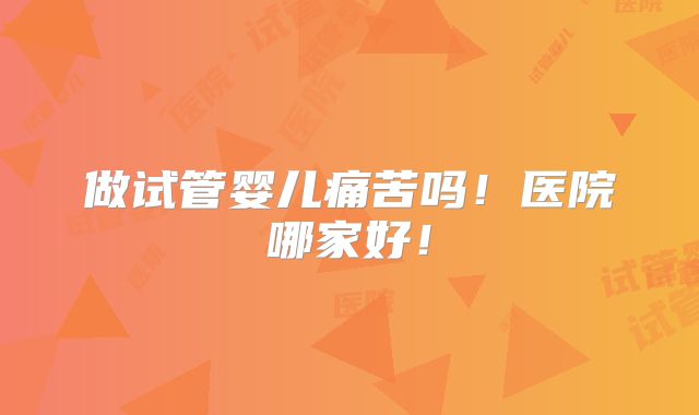 做试管婴儿痛苦吗!医院哪家好!