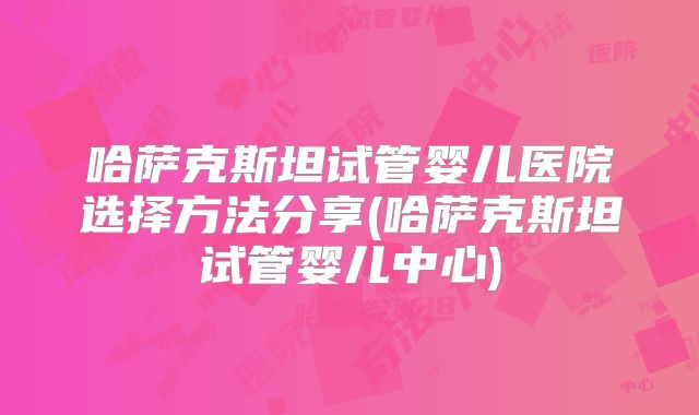 哈萨克斯坦试管婴儿医院选择方法分享(哈萨克斯坦试管婴儿中心)