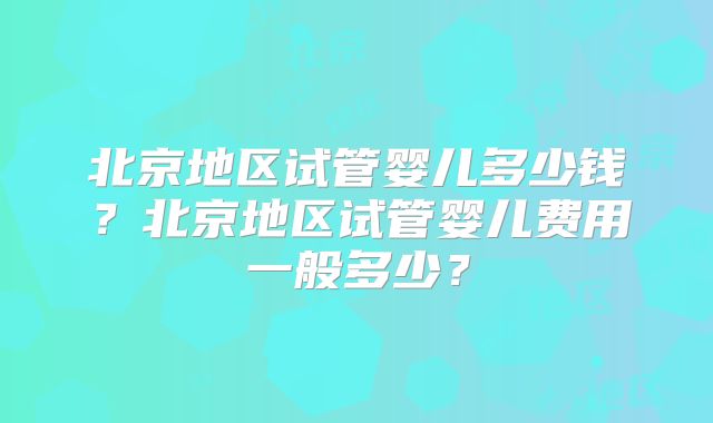 北京地区试管婴儿多少钱?北京地区试管婴儿费用一般多少?