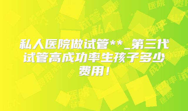 私人医院做试管**_第三代试管高成功率生孩子多少费用！