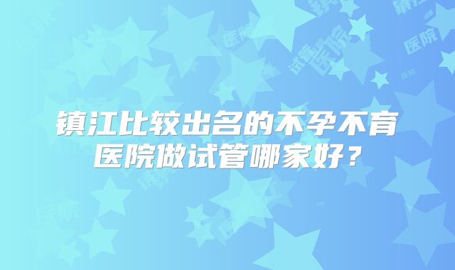 镇江比较出名的不孕不育医院做试管哪家好？