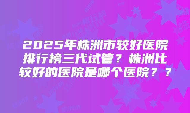 2025年株洲市较好医院排行榜三代试管？株洲比较好的医院是哪个医院？？