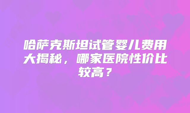 哈萨克斯坦试管婴儿费用大揭秘，哪家医院性价比较高？