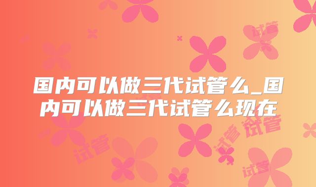 国内可以做三代试管么_国内可以做三代试管么现在