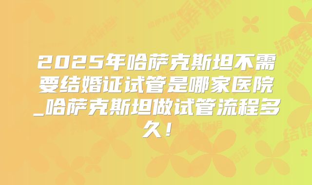 2025年哈萨克斯坦不需要结婚证试管是哪家医院_哈萨克斯坦做试管流程多久！