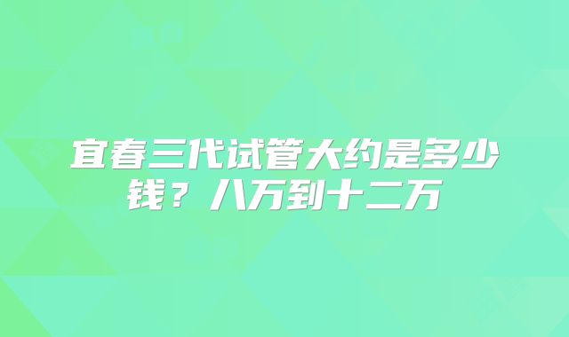宜春三代试管大约是多少钱？八万到十二万