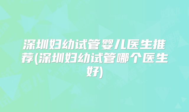 深圳妇幼试管婴儿医生推荐(深圳妇幼试管哪个医生好)