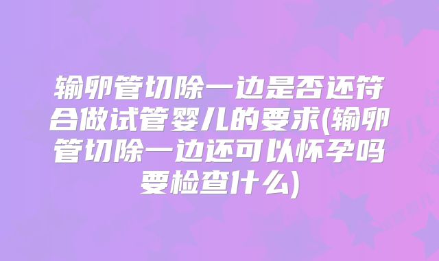 输卵管切除一边是否还符合做试管婴儿的要求(输卵管切除一边还可以怀孕吗要检查什么)