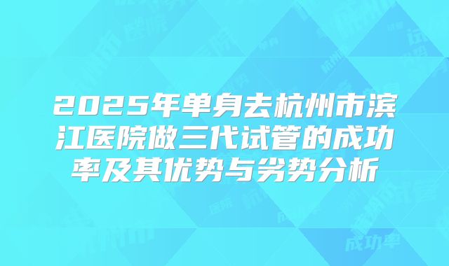 2025年单身去杭州市滨江医院做三代试管的成功率及其优势与劣势分析