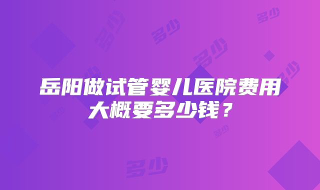 岳阳做试管婴儿医院费用大概要多少钱？
