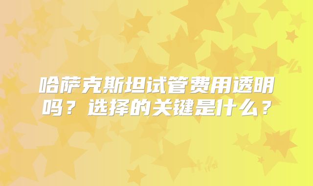 哈萨克斯坦试管费用透明吗?选择的关键是什么?
