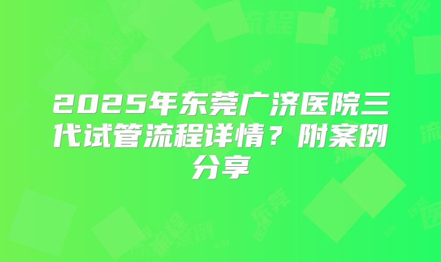 2025年东莞广济医院三代试管流程详情?附案例分享