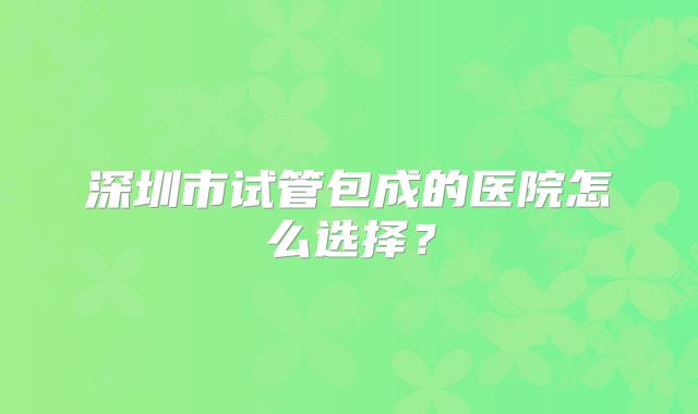 深圳市试管包成的医院怎么选择？