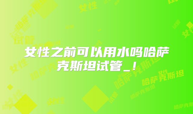 女性之前可以用水吗哈萨克斯坦试管_！