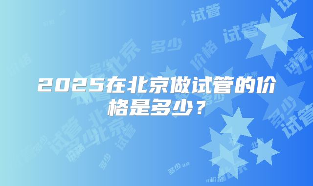 2025在北京做试管的价格是多少?