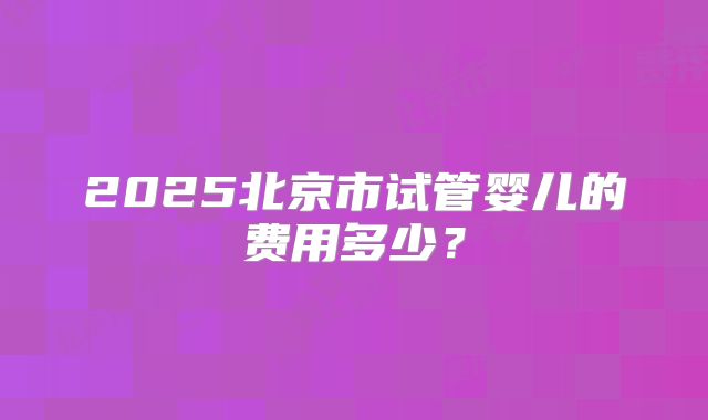 2025北京市试管婴儿的费用多少？