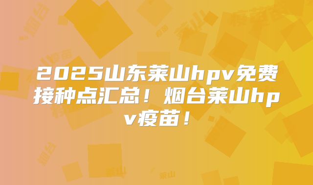 2025山东莱山hpv免费接种点汇总！烟台莱山hpv疫苗！