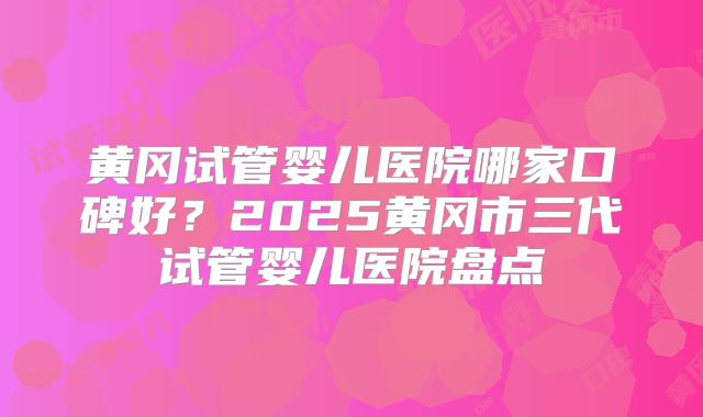 黄冈试管婴儿医院哪家口碑好？2025黄冈市三代试管婴儿医院盘点