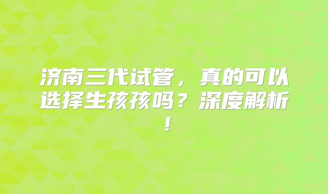 济南三代试管,真的可以选择生孩孩吗?深度解析!