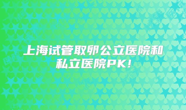 上海试管取卵公立医院和私立医院PK!