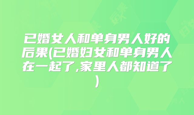 已婚女人和单身男人好的后果(已婚妇女和单身男人在一起了,家里人都知道了)