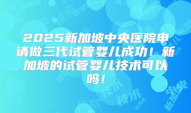 2025新加坡中央医院申请做三代试管婴儿成功！新加坡的试管婴儿技术可以吗！