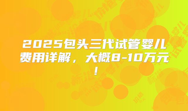 2025包头三代试管婴儿费用详解,大概8-10万元!