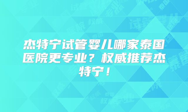 杰特宁试管婴儿哪家泰国医院更专业？权威推荐杰特宁！