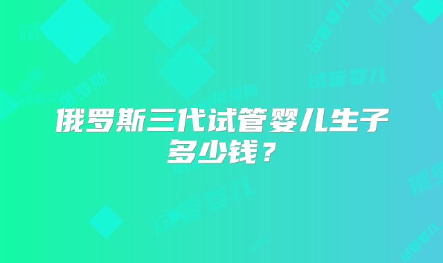 俄罗斯三代试管婴儿生子多少钱？