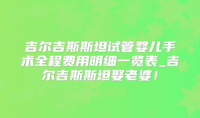 吉尔吉斯斯坦试管婴儿手术全程费用明细一览表_吉尔吉斯斯坦娶老婆！