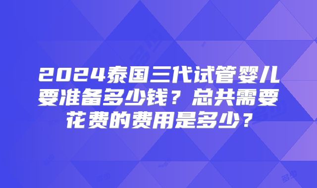 2024泰国三代试管婴儿要准备多少钱？总共需要花费的费用是多少？
