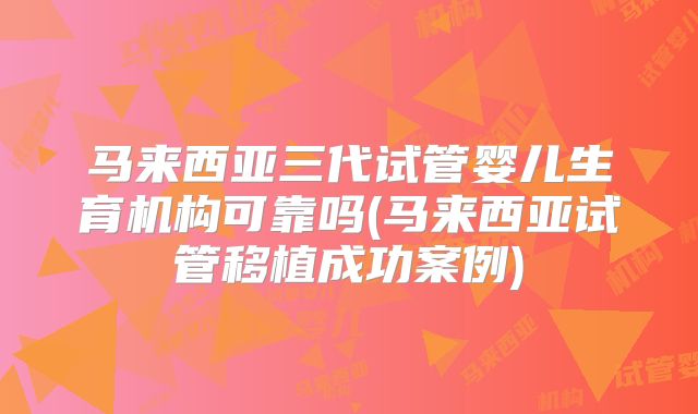 马来西亚三代试管婴儿生育机构可靠吗(马来西亚试管移植成功案例)