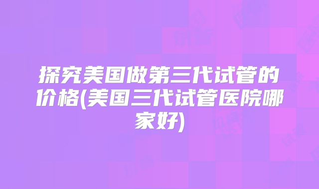 探究美国做第三代试管的价格(美国三代试管医院哪家好)