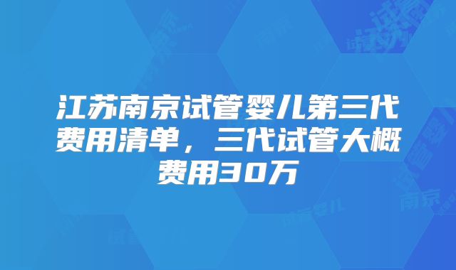 江苏南京试管婴儿第三代费用清单,三代试管大概费用30万