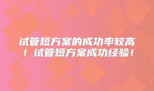 试管短方案的成功率较高!试管短方案成功经验!